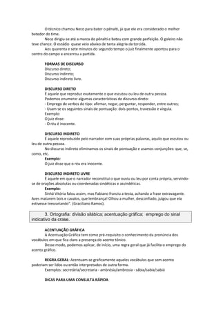 O técnico chamou Neco para bater o pênalti, já que ele era considerado o melhor
batedor do time.
Neco dirigiu-se até a marca do pênalti e bateu com grande perfeição. O goleiro não
teve chance. O estádio quase veio abaixo de tanta alegria da torcida.
Aos quarenta e sete minutos do segundo tempo o juiz finalmente apontou para o
centro do campo e encerrou a partida.
FORMAS DE DISCURSO
Discurso direto;
Discurso indireto;
Discurso indireto livre.
DISCURSO DIRETO
É aquele que reproduz exatamente o que escutou ou leu de outra pessoa.
Podemos enumerar algumas características do discurso direto:
- Emprego de verbos do tipo: afirmar, negar, perguntar, responder, entre outros;
- Usam-se os seguintes sinais de pontuação: dois-pontos, travessão e vírgula.
Exemplo:
O juiz disse:
- O réu é inocente.
DISCURSO INDIRETO
É aquele reproduzido pelo narrador com suas próprias palavras, aquilo que escutou ou
leu de outra pessoa.
No discurso indireto eliminamos os sinais de pontuação e usamos conjunções: que, se,
como, etc.
Exemplo:
O juiz disse que o réu era inocente.
DISCURSO INDIRETO LIVRE
É aquele em que o narrador reconstitui o que ouviu ou leu por conta própria, servindo-
se de orações absolutas ou coordenadas sindéticas e assindéticas.
Exemplo:
Sinhá Vitória falou assim, mas Fabiano franziu a testa, achando a frase extravagante.
Aves matarem bois e cavalos, que lembrança! Olhou a mulher, desconfiado, julgou que ela
estivesse tresvariando”. (Graciliano Ramos).
3. Ortografia: divisão silábica; acentuação gráfica; emprego do sinal
indicativo da crase.
ACENTUAÇÃO GRÁFICA
A Acentuação Gráfica tem como pré-requisito o conhecimento da pronúncia dos
vocábulos em que fica claro a presença do acento tônico.
Desse modo, podemos aplicar, de início, uma regra geral que já facilita o emprego do
acento gráfico.
REGRA GERAL: Acentuam-se graficamente aqueles vocábulos que sem acento
poderiam ser lidos ou então interpretados de outra forma.
Exemplos: secretária/secretaria - ambrósia/ambrosia - sábia/sabia/sabiá
DICAS PARA UMA CONSULTA RÁPIDA
 