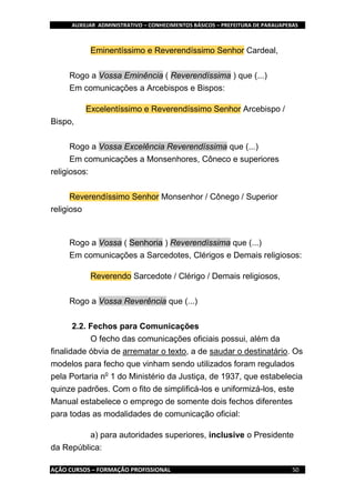 AUXILIAR ADMINISTRATIVO – CONHECIMENTOS BÁSICOS – PREFEITURA DE PARAUAPEBAS
AÇÃO CURSOS – FORMAÇÃO PROFISSIONAL 50
Eminentíssimo e Reverendíssimo Senhor Cardeal,
Rogo a Vossa Eminência ( Reverendíssima ) que (...)
Em comunicações a Arcebispos e Bispos:
Excelentíssimo e Reverendíssimo Senhor Arcebispo /
Bispo,
Rogo a Vossa Excelência Reverendíssima que (...)
Em comunicações a Monsenhores, Côneco e superiores
religiosos:
Reverendíssimo Senhor Monsenhor / Cônego / Superior
religioso
Rogo a Vossa ( Senhoria ) Reverendíssima que (...)
Em comunicações a Sarcedotes, Clérigos e Demais religiosos:
Reverendo Sarcedote / Clérigo / Demais religiosos,
Rogo a Vossa Reverência que (...)
2.2. Fechos para Comunicações
O fecho das comunicações oficiais possui, além da
finalidade óbvia de arrematar o texto, a de saudar o destinatário. Os
modelos para fecho que vinham sendo utilizados foram regulados
pela Portaria no
1 do Ministério da Justiça, de 1937, que estabelecia
quinze padrões. Com o fito de simplificá-los e uniformizá-los, este
Manual estabelece o emprego de somente dois fechos diferentes
para todas as modalidades de comunicação oficial:
a) para autoridades superiores, inclusive o Presidente
da República:
 