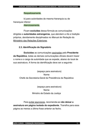 AUXILIAR ADMINISTRATIVO – CONHECIMENTOS BÁSICOS – PREFEITURA DE PARAUAPEBAS
AÇÃO CURSOS – FORMAÇÃO PROFISSIONAL 51
Respeitosamente,
b) para autoridades de mesma hierarquia ou de
hierarquia inferior:
Atenciosamente,
Ficam excluídas dessa fórmula as comunicações
dirigidas a autoridades estrangeiras, que atendem a rito e tradição
próprios, devidamente disciplinados no Manual de Redação do
Ministério das Relações Exteriores.
2.3. Identificação do Signatário
Excluídas as comunicações assinadas pelo Presidente
da República, todas as demais comunicações oficiais devem trazer
o nome e o cargo da autoridade que as expede, abaixo do local de
sua assinatura. A forma da identificação deve ser a seguinte:
(espaço para assinatura)
Nome
Chefe da Secretaria-Geral da Presidência da República
(espaço para assinatura)
Nome
Ministro de Estado da Justiça
Para evitar equívocos, recomenda-se não deixar a
assinatura em página isolada do expediente. Transfira para essa
página ao menos a última frase anterior ao fecho.
 