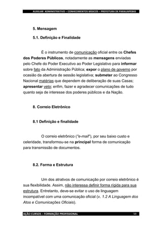 AUXILIAR ADMINISTRATIVO – CONHECIMENTOS BÁSICOS – PREFEITURA DE PARAUAPEBAS
AÇÃO CURSOS – FORMAÇÃO PROFISSIONAL 59
5. Mensagem
5.1. Definição e Finalidade
É o instrumento de comunicação oficial entre os Chefes
dos Poderes Públicos, notadamente as mensagens enviadas
pelo Chefe do Poder Executivo ao Poder Legislativo para informar
sobre fato da Administração Pública; expor o plano de governo por
ocasião da abertura de sessão legislativa; submeter ao Congresso
Nacional matérias que dependem de deliberação de suas Casas;
apresentar veto; enfim, fazer e agradecer comunicações de tudo
quanto seja de interesse dos poderes públicos e da Nação.
8. Correio Eletrônico
8.1 Definição e finalidade
O correio eletrônico ("e-mail"), por seu baixo custo e
celeridade, transformou-se na principal forma de comunicação
para transmissão de documentos.
8.2. Forma e Estrutura
Um dos atrativos de comunicação por correio eletrônico é
sua flexibilidade. Assim, não interessa definir forma rígida para sua
estrutura. Entretanto, deve-se evitar o uso de linguagem
incompatível com uma comunicação oficial (v. 1.2 A Linguagem dos
Atos e Comunicações Oficiais).
 