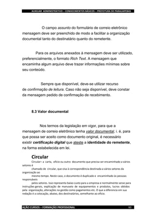AUXILIAR ADMINISTRATIVO – CONHECIMENTOS BÁSICOS – PREFEITURA DE PARAUAPEBAS
AÇÃO CURSOS – FORMAÇÃO PROFISSIONAL 60
O campo assunto do formulário de correio eletrônico
mensagem deve ser preenchido de modo a facilitar a organização
documental tanto do destinatário quanto do remetente.
Para os arquivos anexados à mensagem deve ser utilizado,
preferencialmente, o formato Rich Text. A mensagem que
encaminha algum arquivo deve trazer informações mínimas sobre
seu conteúdo.
Sempre que disponível, deve-se utilizar recurso
de confirmação de leitura. Caso não seja disponível, deve constar
da mensagem pedido de confirmação de recebimento.
8.3 Valor documental
Nos termos da legislação em vigor, para que a
mensagem de correio eletrônico tenha valor documental, i. é, para
que possa ser aceito como documento original, é necessário
existir certificação digital que ateste a identidade do remetente,
na forma estabelecida em lei.
Circular
Circular– a carta, ofício ou outro documento que precisa ser encaminhado a vários
setores é
chamado de circular, que visa à correspondência destinada a vários setores da
organização ao
mesmo tempo. Neste caso, o documento é duplicado e encaminhado às pessoas
responsáveis
pelos setores. Isso representa baixo custo para a empresa e normalmente serve para
instruções gerais, explicação de manuseio de equipamentos e produtos, lucros obtidos
pela organização, alterações na gestão como pagamentos etc. O que a diferencia em sua
redação é a colocação, abaixo, dos destinatários, semelhante ao ofício.
 