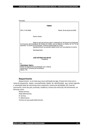 AUXILIAR ADMINISTRATIVO – CONHECIMENTOS BÁSICOS – PREFEITURA DE PARAUAPEBAS
AÇÃO CURSOS – FORMAÇÃO PROFISSIONAL 61
Exemplo.
Requerimento
Requerimento –é um texto que visa à solicitação de algo. O texto tem início com o
nome do requerente, depois sua qualificação (dados de identificação), que variam segundo
a solicitação (data de nascimento e/ou casamento, carteira de identidade, CPF, local de
nascimento, nome dos pais, profissão, residência, número de matrícula). No fechamento, há
fórmulas como:
Nestes termos,
Pede deferimento.
N. termos,
P. deferimento.
Termos em que pede deferimento.
 