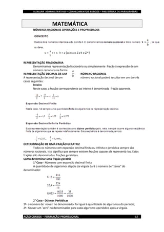 AUXILIAR ADMINISTRATIVO – CONHECIMENTOS BÁSICOS – PREFEITURA DE PARAUAPEBAS
AÇÃO CURSOS – FORMAÇÃO PROFISSIONAL 63
MATEMÁTICA
NÚMEROS RACIONAIS OPERAÇÕES E PROPRIEDADES
REPRESENTAÇÃO FRACIONÁRIA
Denominamos representação fracionária ou simplesmente fração à expressão de um
número racional a na forma
REPRESENTAÇÃO DECIMAL DE UM NÚMERO RACIONAL
A representação decimal de um número racional poderá resultar em um do três
casos seguintes:
Inteiro
Neste caso, a fração correspondente ao inteiro é denominada fração aparente.
DETERMINAÇÃO DE UMA FRAÇÃO GERATRIZ
Todos os números com expansão decimal finita ou infinita e periódica sempre são
números racionais. Isto significa que sempre existem frações capazes de representá-los. Estas
frações são denominadas frações geratrizes.
Como determinar uma fração geratriz
1° Caso - Números com expansão decimal finita
A quantidade de algarismos depois da vírgula dará o número de "zeros" do
denominador:
2° Caso - Dízimas Periódicas
1º- o número de `noves' no denominador for igual à quantidade de algarismos do período;
2º- houver um `zero' no denominador para cada algarismo aperiódico após a vírgula.
 