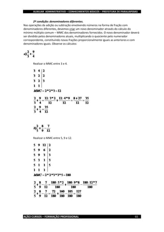 AUXILIAR ADMINISTRATIVO – CONHECIMENTOS BÁSICOS – PREFEITURA DE PARAUAPEBAS
AÇÃO CURSOS – FORMAÇÃO PROFISSIONAL 65
2º condição: denominadores diferentes.
Nas operações da adição ou subtração envolvendo números na forma de fração com
denominadores diferentes, devemos criar um novo denominador através do cálculo do
mínimo múltiplo comum – MMC dos denominadores fornecidos. O novo denominador deverá
ser dividido pelos denominadores atuais, multiplicando o quociente pelo numerador
correspondente, constituindo novas frações proporcionalmente iguais as anteriores e com
denominadores iguais. Observe os cálculos:
Realizar o MMC entre 3 e 4.
Realizar o MMC entre 5, 9 e 12.
 
