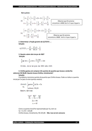 AUXILIAR ADMINISTRATIVO – CONHECIMENTOS BÁSICOS – PREFEITURA DE PARAUAPEBAS
AÇÃO CURSOS – FORMAÇÃO PROFISSIONAL 67
2. Determinar a fração geratriz de 0,272727... .
Solução:
3. Quanto valem dois terços de 360?
Solução:
4. Cínthia gastou em compras três quintos da quantia que levava e ainda lhe
sobraram R$ 90,00. Quanto levava Cínthia, inicialmente?
Solução:
O problema menciona quintos da quantia que Cínthia levava. Pode-se indicar a quantia
inicial por 5x (pois 5x tem quintos exatos).
Como a quantia inicial foi representada por 5x, tem-se:
5x = 5 x 45 = 225,00
Cínthia levava, inicialmente, R$ 225,00. Obs: isso cai em concurso
Observe que foi preciso
encontrar o MMC de 2 e 5 que é igual a
10
Observe que foi preciso
encontrar o MMC de 6 e 4 que é igual a
12
 