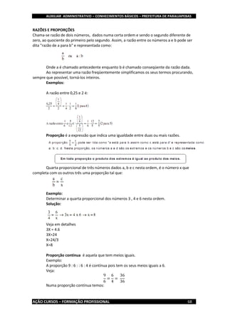 AUXILIAR ADMINISTRATIVO – CONHECIMENTOS BÁSICOS – PREFEITURA DE PARAUAPEBAS
AÇÃO CURSOS – FORMAÇÃO PROFISSIONAL 68
RAZÕES E PROPORÇÕES
Chama-se razão de dois números, dados numa certa ordem e sendo o segundo diferente de
zero, ao quociente do primeiro pelo segundo. Assim, a razão entre os números a e b pode ser
dita "razão de a para b" e representada como:
Onde a é chamado antecedente enquanto b é chamado conseqüente da razão dada.
Ao representar uma razão freqüentemente simplificamos os seus termos procurando,
sempre que possível, torná-los inteiros.
Exemplos:
A razão entre 0,25 e 2 é:
Proporção é a expressão que indica uma igualdade entre duas ou mais razões.
Quarta proporcional de três números dados a, b e c nesta ordem, é o número x que
completa com os outros três uma proporção tal que:
Exemplo:
Determinar a quarta proporcional dos números 3 , 4 e 6 nesta ordem.
Solução:
Veja em detalhes
3X = 4.6
3X=24
X=24/3
X=8
Proporção contínua é aquela que tem meios iguais.
Exemplo:
A proporção 9 : 6 : : 6 : 4 é contínua pois tem os seus meios iguais a 6.
Veja:
9
6
=
6
4
=
36
36
Numa proporção contínua temos:
 