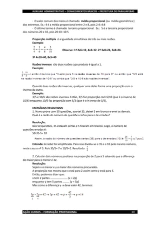 AUXILIAR ADMINISTRATIVO – CONHECIMENTOS BÁSICOS – PREFEITURA DE PARAUAPEBAS
AÇÃO CURSOS – FORMAÇÃO PROFISSIONAL 69
· O valor comum dos meios é chamado média proporcional (ou média geométrica )
dos extremos. Ex.: 4 é a média proporcional entre 2 e 8, pois 2:4::4:8
· O último termo é chamado terceira proporcional. Ex.: 5 é a terceira proporcional
dos números 20 e 10, pois 20:10::10:5
Proporção múltipla é a igualdade simultânea de três ou mais razões.
Exemplo:
Observe: 1ª 2x6=12, 4x3=12. 2ª 3x8=24, 3x8=24.
3ª 4x10=40, 8x5=40
Razões inversas são duas razões cujo produto é igual a 1.
Exemplo:
Quando duas razões são inversas, qualquer uma delas forma uma proporção com o
inverso da outra.
Exemplo:
3/5 e 10/6 são razões inversas. Então, 3/5 faz proporção com 6/10 (que é o inverso de
10/6) enquanto 10/6 faz proporção com 5/3 (que é o in verso de 3/5).
EXERCÍCIOS RESOLVIDOS
1. Numa prova com 50 questões, acertei 35, deixei 5 em branco e errei as demais.
Qual é a razão do número de questões certas para o de erradas?
Resolução:
Das 50 questões, 35 estavam certas e 5 ficaram em branco. Logo, o número de
questões erradas é:
50-35-5= 10
Entenda: A razão foi simplificada. Para isso dividiu-se o 35 e o 10 pelo mesmo número,
neste caso o nº 5. Pois 35/5= 7 e 10/5=2. Resultado:
7
2
2. Calcular dois números positivos na proporção de 2 para 5 sabendo que a diferença
do maior para o menor é 42.
Resolução:
Sejam x o menor e y o maior dos números procurados.
A proporção nos mostra que x está para 2 assim como y está para 5.
Então, podemos dizer que:
x tem 2 partes ....................... (x = 2p)
enquanto y tem 5 partes ......... (y = 5p)
Mas como a diferença y -x deve valer 42, teremos:
 