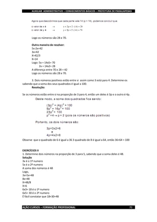 AUXILIAR ADMINISTRATIVO – CONHECIMENTOS BÁSICOS – PREFEITURA DE PARAUAPEBAS
AÇÃO CURSOS – FORMAÇÃO PROFISSIONAL 70
Logo os números são 28 e 70.
Outra maneira de resolver:
5x-2x=42
3x=42
X=42/3
X=14
Logo: 5x = 14x5= 70
2x = 14x2= 28
A diferença entre 70 e 28 = 42
Logo os números são 28 e 70.
3. Dois números positivos estão entre si assim como 3 está para 4. Determine-os
sabendo que a soma dos seus quadrados é igual a 100.
Resolução:
Se os números estão entre si na proporção de 3 para 4, então um deles é 3p e o outro é 4p.
Observe que o quadrado de 6 é igual a 36 3 quadrado de 8 é igual a 64, então 36+64 = 100
EXERCÍCIOS II
1. Determine dois números na proporção de 3 para 5, sabendo que a soma deles é 48.
Solução
3x é o 1º numero
5x é o 2º numero
A soma dos números é 48
Logo,
3x+5x=48
8x=48
X=48/8
X=6
6x3= 18 é o 1º numero
6x5= 30 é o 2º numero
É fácil constatar que 18+30=48
 