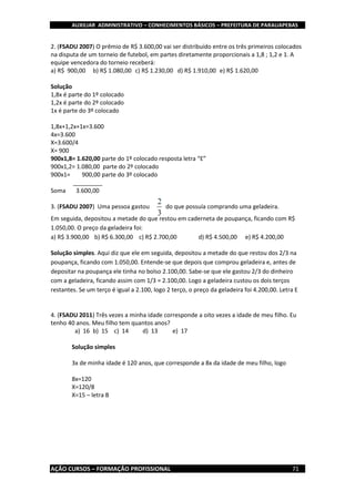 AUXILIAR ADMINISTRATIVO – CONHECIMENTOS BÁSICOS – PREFEITURA DE PARAUAPEBAS
AÇÃO CURSOS – FORMAÇÃO PROFISSIONAL 71
2. (FSADU 2007) O prêmio de R$ 3.600,00 vai ser distribuído entre os três primeiros colocados
na disputa de um torneio de futebol, em partes diretamente proporcionais a 1,8 ; 1,2 e 1. A
equipe vencedora do torneio receberá:
a) R$ 900,00 b) R$ 1.080,00 c) R$ 1.230,00 d) R$ 1.910,00 e) R$ 1.620,00
Solução
1,8x é parte do 1º colocado
1,2x é parte do 2º colocado
1x é parte do 3º colocado
1,8x+1,2x+1x=3.600
4x=3.600
X=3.600/4
X= 900
900x1,8= 1.620,00 parte do 1º colocado resposta letra “E”
900x1,2= 1.080,00 parte do 2º colocado
900x1= 900,00 parte do 3º colocado
_________
Soma 3.600,00
3. (FSADU 2007) Uma pessoa gastou do que possuía comprando uma geladeira.
Em seguida, depositou a metade do que restou em caderneta de poupança, ficando com R$
1.050,00. O preço da geladeira foi:
a) R$ 3.900,00 b) R$ 6.300,00 c) R$ 2.700,00 d) R$ 4.500,00 e) R$ 4.200,00
Solução simples. Aqui diz que ele em seguida, depositou a metade do que restou dos 2/3 na
poupança, ficando com 1.050,00. Entende-se que depois que comprou geladeira e, antes de
depositar na poupança ele tinha no bolso 2.100,00. Sabe-se que ele gastou 2/3 do dinheiro
com a geladeira, ficando assim com 1/3 = 2.100,00. Logo a geladeira custou os dois terços
restantes. Se um terço é igual a 2.100, logo 2 terço, o preço da geladeira foi 4.200,00. Letra E
4. (FSADU 2011) Três vezes a minha idade corresponde a oito vezes a idade de meu filho. Eu
tenho 40 anos. Meu filho tem quantos anos?
a) 16 b) 15 c) 14 d) 13 e) 17
Solução simples
3x de minha idade é 120 anos, que corresponde a 8x da idade de meu filho, logo
8x=120
X=120/8
X=15 – letra B
 