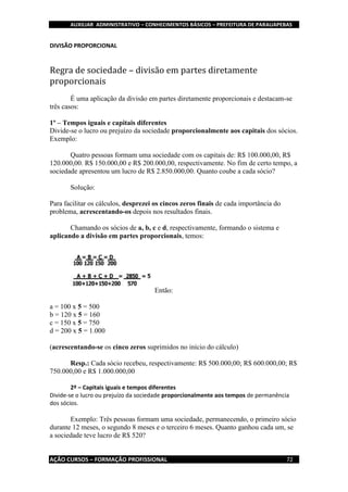 AUXILIAR ADMINISTRATIVO – CONHECIMENTOS BÁSICOS – PREFEITURA DE PARAUAPEBAS
AÇÃO CURSOS – FORMAÇÃO PROFISSIONAL 72
DIVISÃO PROPORCIONAL
Regra de sociedade – divisão em partes diretamente
proporcionais
É uma aplicação da divisão em partes diretamente proporcionais e destacam-se
três casos:
1º – Tempos iguais e capitais diferentes
Divide-se o lucro ou prejuízo da sociedade proporcionalmente aos capitais dos sócios.
Exemplo:
Quatro pessoas formam uma sociedade com os capitais de: R$ 100.000,00, R$
120.000,00. R$ 150.000,00 e R$ 200.000,00, respectivamente. No fim de certo tempo, a
sociedade apresentou um lucro de R$ 2.850.000,00. Quanto coube a cada sócio?
Solução:
Para facilitar os cálculos, desprezei os cincos zeros finais de cada importância do
problema, acrescentando-os depois nos resultados finais.
Chamando os sócios de a, b, c e d, respectivamente, formando o sistema e
aplicando a divisão em partes proporcionais, temos:
Então:
a = 100 x 5 = 500
b = 120 x 5 = 160
c = 150 x 5 = 750
d = 200 x 5 = 1.000
(acrescentando-se os cinco zeros suprimidos no início do cálculo)
Resp.: Cada sócio recebeu, respectivamente: R$ 500.000,00; R$ 600.000,00; R$
750.000,00 e R$ 1.000.000,00
2º – Capitais iguais e tempos diferentes
Divide-se o lucro ou prejuízo da sociedade proporcionalmente aos tempos de permanência
dos sócios.
Exemplo: Três pessoas formam uma sociedade, permanecendo, o primeiro sócio
durante 12 meses, o segundo 8 meses e o terceiro 6 meses. Quanto ganhou cada um, se
a sociedade teve lucro de R$ 520?
 