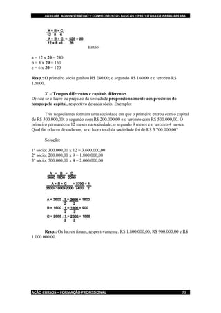AUXILIAR ADMINISTRATIVO – CONHECIMENTOS BÁSICOS – PREFEITURA DE PARAUAPEBAS
AÇÃO CURSOS – FORMAÇÃO PROFISSIONAL 73
Então:
a = 12 x 20 = 240
b = 8 x 20 = 160
c = 6 x 20 = 120
Resp.: O primeiro sócio ganhou R$ 240,00; o segundo R$ 160,00 e o terceiro R$
120,00.
3º – Tempos diferentes e capitais diferentes
Divide-se o lucro ou prejuízo da sociedade proporcionalmente aos produtos do
tempo pelo capital, respectivo de cada sócio. Exemplo:
Três negociantes formam uma sociedade em que o primeiro entrou com o capital
de R$ 300.000,00; o segundo com R$ 200.000,00 e o terceiro com R$ 500.000,00. O
primeiro permaneceu 12 meses na sociedade; o segundo 9 meses e o terceiro 4 meses.
Qual foi o lucro de cada um, se o lucro total da sociedade foi de R$ 3.700.000,00?
Solução:
1º sócio: 300.000,00 x 12 = 3.600.000,00
2º sócio: 200.000,00 x 9 = 1.800.000,00
3º sócio: 500.000,00 x 4 = 2.000.000,00
Resp.: Os lucros foram, respectivamente: R$ 1.800.000,00; R$ 900.000,00 e R$
1.000.000,00.
 