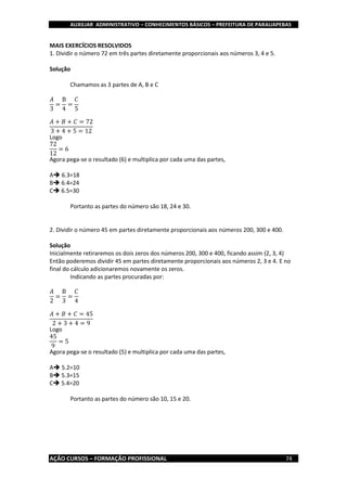 AUXILIAR ADMINISTRATIVO – CONHECIMENTOS BÁSICOS – PREFEITURA DE PARAUAPEBAS
AÇÃO CURSOS – FORMAÇÃO PROFISSIONAL 74
MAIS EXERCÍCIOS RESOLVIDOS
1. Dividir o número 72 em três partes diretamente proporcionais aos números 3, 4 e 5.
Solução
Chamamos as 3 partes de A, B e C
𝐴
3
=
B
4
=
𝐶
5
𝐴 + 𝐵 + 𝐶 = 72
3 + 4 + 5 = 12
Logo
72
12
= 6
Agora pega-se o resultado (6) e multiplica por cada uma das partes,
A 6.3=18
B 6.4=24
C 6.5=30
Portanto as partes do número são 18, 24 e 30.
2. Dividir o número 45 em partes diretamente proporcionais aos números 200, 300 e 400.
Solução
Inicialmente retiraremos os dois zeros dos números 200, 300 e 400, ficando assim (2, 3, 4)
Então poderemos dividir 45 em partes diretamente proporcionais aos números 2, 3 e 4. E no
final do cálculo adicionaremos novamente os zeros.
Indicando as partes procuradas por:
𝐴
2
=
B
3
=
𝐶
4
𝐴 + 𝐵 + 𝐶 = 45
2 + 3 + 4 = 9
Logo
45
9
= 5
Agora pega-se o resultado (5) e multiplica por cada uma das partes,
A 5.2=10
B 5.3=15
C 5.4=20
Portanto as partes do número são 10, 15 e 20.
 