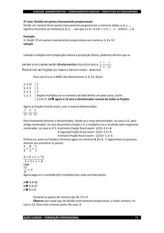AUXILIAR ADMINISTRATIVO – CONHECIMENTOS BÁSICOS – PREFEITURA DE PARAUAPEBAS
AÇÃO CURSOS – FORMAÇÃO PROFISSIONAL 75
2º caso: Divisão em partes inversamente proporcionais
Dividir um número N em partes inversamente proporcionais a números dados a, b, c,...,
significa encontrar os números A, B, C, ... tais que a x A = b x B = c x C =... e A+B+C+...= N
Exemplo:
4. Dividir 72 em partes inversamente proporcionais aos números 3, 4 e 12.
solução
Usando a relação entre proporção inversa e proporção direta, podemos afirmar que as
Para isso tira-se o MMC dos denominares 3, 4, 12. Assim
3, 4 12 2
3, 2, 6 2
3, 1, 3 3
1, 1, 1 Depois multiplica-se os números do lado direito um pelo outro, assim:
2.2=4.3= 12 agora o 12 será o denominador comum de todas as frações
Agora as frações ficarão assim, com o mesmo denominador:
1
12
,
1
12
,
1
12
Para finalmente eliminar o denominador, divide-se o novo denominador, no caso o 12, pelo
antigo numerador, no caso da primeira fração o 3; e multiplica-se o resultado pelo respectivo
numerador, no caso o nº 1. A primeira fração ficará assim: 12/3= 4.1= 4
A segunda fração ficará assim: 12/4= 3.1= 3
A terceira fração ficará assim: 12/12= 1.1= 1
Elimina-se, assim as frações e teremos agora os números 4, 3 e 1. E seguiremos os processo
anterior pra encontrar as partes:
𝐴
4
=
B
3
=
𝐶
1
𝐴 + 𝐵 + 𝐶 = 72
4 + 3 + 1 = 8
Logo
72
8
= 9
Agora pega-se o resultado (6) e multiplica por cada uma das partes,
A 9.4=36
B 9.3=27
C 9.1=9
Portanto as partes do número são 36, 27 e 9.
Observe que neste tipo de divisão inversamente proporcional, o maior número, no
caso o 12, ficou com a menor parte. No caso, 9.
 