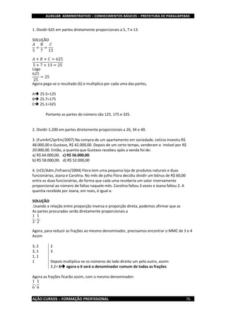 AUXILIAR ADMINISTRATIVO – CONHECIMENTOS BÁSICOS – PREFEITURA DE PARAUAPEBAS
AÇÃO CURSOS – FORMAÇÃO PROFISSIONAL 76
1. Dividir 625 em partes diretamente proporcionais a 5, 7 e 13.
SOLUÇÃO
𝐴
5
=
B
7
=
𝐶
13
𝐴 + 𝐵 + 𝐶 = 625
5 + 7 + 13 = 25
Logo
625
25
= 25
Agora pega-se o resultado (6) e multiplica por cada uma das partes,
A 25.5=125
B 25.7=175
C 25.1=325
Portanto as partes do número são 125, 175 e 325.
2. Dividir 1.200 em partes diretamente proporcionais a 26, 34 e 40.
3. (FumArC/iprEm/2007) Na compra de um apartamento em sociedade, Letícia investiu R$
48.000,00 e Gustavo, R$ 42.000,00. Depois de um certo tempo, venderam o imóvel por R$
20.000,00. Então, a quantia que Gustavo recebeu após a venda foi de:
a) R$ 64.000,00. c) R$ 56.000,00.
b) R$ 58.000,00. d) R$ 52.000,00
4. (nCE/Adm./infraero/2004) Flora tem uma pequena loja de produtos naturais e duas
funcionárias, Joana e Carolina. No mês de julho Flora decidiu dividir um bônus de R$ 60,00
entre as duas funcionárias, de forma que cada uma receberia um valor inversamente
proporcional ao número de faltas naquele mês. Carolina faltou 3 vezes e Joana faltou 2. A
quantia recebida por Joana, em reais, é igual a:
SOLUÇÃO
.Usando a relação entre proporção inversa e proporção direta, podemos afirmar que as
As partes procuradas serão diretamente proporcionais a
1
3
,
1
2
,
Agora, para reduzir as frações ao mesmo denominador, precisamos encontrar o MMC de 3 e 4
Assim
3, 2 2
3, 1 3
1, 1
1 Depois multiplica-se os números do lado direito um pelo outro, assim:
3.2= 6 agora o 6 será o denominador comum de todas as frações
Agora as frações ficarão assim, com o mesmo denominador:
1
6
,
1
6
 