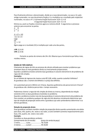 AUXILIAR ADMINISTRATIVO – CONHECIMENTOS BÁSICOS – PREFEITURA DE PARAUAPEBAS
AÇÃO CURSOS – FORMAÇÃO PROFISSIONAL 77
Para finalmente eliminar o denominador, divide-se o novo denominador, no caso o 12, pelo
antigo numerador, no caso da primeira fração o 3; e multiplica-se o resultado pelo respectivo
numerador, no caso o nº 1. A primeira fração ficará assim: 6/3= 2.1= 2
A segunda fração ficará assim: 6/2= 3.1= 3
Elimina-se, assim as frações e teremos agora os números 2 e 3 E seguiremos o processo
anterior para encontrar as partes:
𝐴
2
=
B
3
𝐴 + 𝐵 = 60
2 + 3 = 5
Logo
60
5
= 12
Agora pega-se o resultado (12) e multiplica por cada uma das partes,
A 12.2=24
B 12.3=36
Portanto as partes do número são 24 e 36. Observe que a funcionária que faltou mais,
recebeu menos.
REGRA DE TRÊS SIMPLES
Chamamos de regras de três ao processo de cálculo utilizado para resolver problemas que
envolvam duas ou mais grandezas direta ou inversamente proporcionais.
Quando o problema envolve somente duas grandezas é costume denominá-lo de problema de
regra de três simples.
Exemplos:
Se um bilhete de ingresso de cinema custa R$ 5,00, então, quanto custarão 6 bilhetes?
As grandezas são: o número de bilhetes e o preço dos bilhetes.
Um automóvel percorre 240 km em 3 horas. Quantos quilômetros ele percorrerá em 4 horas?
As grandezas são: distância percorrida e tempo necessário.
Poderemos chamar a regra de três simples de direta ou inversa, dependendo da relação
existente entre as duas grandezas envolvidas no problema.
Quando o problema envolve mais de duas grandezas é costume denominá-lo de problema de
Para resolver um problema qualquer de regra de três devemos inicialmente determinar que
tipo de relação de proporção existe entre a grandeza cujo valor pretendemos determinar e as
demais grandezas.
Relação de proporção direto
Duas grandezas variáveis mantêm relação de proporção direta quando aumentando uma delas
para duas, três, quatro, etc. vezes o seu valor, a outra também aumenta respectivamente para
duas, três, quatro, etc. vezes o seu valor.
Exemplo:
Considere as duas grandezas variáveis:
(comprimento de um tecido) (preço de venda da peça)
1 metro............. custa........................ R$ 10,00
2 metros ...........custam .....................R$ 20,00
 