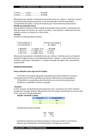 AUXILIAR ADMINISTRATIVO – CONHECIMENTOS BÁSICOS – PREFEITURA DE PARAUAPEBAS
AÇÃO CURSOS – FORMAÇÃO PROFISSIONAL 78
3 metros .......... custam..................... R$ 30,00
4 metros .......... custam..................... R$ 40,00
Observamos que quando o comprimento do tecido tornou-se o dobro, o triplo etc., o preço
de venda da peça também aumentou na mesma proporção. Portanto as grandezas
"comprimento do tecido" e "preço de venda da peça" são diretamente proporcionais .
Relação de proporção inversa
Duas grandezas variáveis mantêm relação de proporção inversa quando aumentando uma
delas para duas, três, quatro, etc. vezes o seu valor, a outra diminuir respectivamente para
metade, um terço, um quarto, etc. do seu valor.
Exemplo:
Considere as duas grandezas variáveis:
Observamos que quando a velocidade tornou-se o dobro, o triplo do que era, o tempo de
duração da viagem tornou-se correspondentemente a metade , a terça parte do que era.
Portanto, as grandezas "velocidade " e " tempo de duração da viagem" são inversamente
proporcionais.
EXERCÍCIOS RESOLVIDOS
Passos utilizados numa regra de três simples:
1º) Construir uma tabela, agrupando as grandezas da mesma espécie em colunas e
mantendo na mesma linha as grandezas de espécies diferentes em correspondência.
2º) Identificar se as grandezas são diretamente ou inversamente proporcionais.
3º) Montar a proporção e resolver a equação.
Exemplos:
1. Com uma área de absorção de raios solares de 1,2m2
, uma lancha com motor movido a
energia solar consegue produzir 400 watts por hora de energia. Aumentando-se essa área para
1,5m2
, qual será a energia produzida?
Solução: montando a tabela:
Área (m2
) Energia (Wh)
1,2 400
1,5 x
Identificação do tipo de relação:
Inicialmente colocamos uma seta para baixo na coluna que contém o x (2ª coluna).
Observe que: Aumentando a área de absorção, a energia solar aumenta.
 
