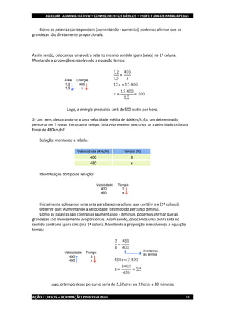 AUXILIAR ADMINISTRATIVO – CONHECIMENTOS BÁSICOS – PREFEITURA DE PARAUAPEBAS
AÇÃO CURSOS – FORMAÇÃO PROFISSIONAL 79
Como as palavras correspondem (aumentando - aumenta), podemos afirmar que as
grandezas são diretamente proporcionais.
Assim sendo, colocamos uma outra seta no mesmo sentido (para baixo) na 1ª coluna.
Montando a proporção e resolvendo a equação temos:
Logo, a energia produzida será de 500 watts por hora.
2- Um trem, deslocando-se a uma velocidade média de 400Km/h, faz um determinado
percurso em 3 horas. Em quanto tempo faria esse mesmo percurso, se a velocidade utilizada
fosse de 480km/h?
Solução: montando a tabela:
Velocidade (Km/h) Tempo (h)
400 3
480 x
Identificação do tipo de relação:
Inicialmente colocamos uma seta para baixo na coluna que contém o x (2ª coluna).
Observe que: Aumentando a velocidade, o tempo do percurso diminui.
Como as palavras são contrárias (aumentando - diminui), podemos afirmar que as
grandezas são inversamente proporcionais. Assim sendo, colocamos uma outra seta no
sentido contrário (para cima) na 1ª coluna. Montando a proporção e resolvendo a equação
temos:
Logo, o tempo desse percurso seria de 2,5 horas ou 2 horas e 30 minutos.
 