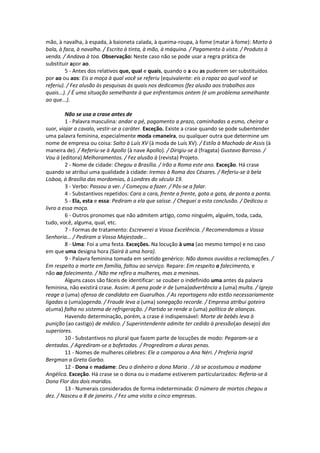 mão, à navalha, à espada, à baioneta calada, à queima-roupa, à fome (matar à fome): Morto à
bala, à faca, à navalha. / Escrito à tinta, à mão, à máquina. / Pagamento à vista. / Produto à
venda. / Andava à toa. Observação: Neste caso não se pode usar a regra prática de
substituir apor ao.
5 - Antes dos relativos que, qual e quais, quando o a ou as puderem ser substituídos
por ao ou aos: Eis a moça à qual você se referiu (equivalente: eis o rapaz ao qual você se
referiu). / Fez alusão às pesquisas às quais nos dedicamos (fez alusão aos trabalhos aos
quais...). / É uma situação semelhante à que enfrentamos ontem (é um problema semelhante
ao que...).
Não se usa a crase antes de
1 - Palavra masculina: andar a pé, pagamento a prazo, caminhadas a esmo, cheirar a
suor, viajar a cavalo, vestir-se a caráter. Exceção. Existe a crase quando se pode subentender
uma palavra feminina, especialmente moda emaneira, ou qualquer outra que determine um
nome de empresa ou coisa: Salto à Luís XV (à moda de Luís XV). / Estilo à Machado de Assis (à
maneira de). / Referiu-se à Apollo (à nave Apollo). / Dirigiu-se à (fragata) Gustavo Barroso. /
Vou à (editora) Melhoramentos. / Fez alusão à (revista) Projeto.
2 - Nome de cidade: Chegou a Brasília. / Irão a Roma este ano. Exceção. Há crase
quando se atribui uma qualidade à cidade: Iremos à Roma dos Césares. / Referiu-se à bela
Lisboa, à Brasília das mordomias, à Londres do século 19.
3 - Verbo: Passou a ver. / Começou a fazer. / Pôs-se a falar.
4 - Substantivos repetidos: Cara a cara, frente a frente, gota a gota, de ponta a ponta.
5 - Ela, esta e essa: Pediram a ela que saísse. / Cheguei a esta conclusão. / Dedicou o
livro a essa moça.
6 - Outros pronomes que não admitem artigo, como ninguém, alguém, toda, cada,
tudo, você, alguma, qual, etc.
7 - Formas de tratamento: Escreverei a Vossa Excelência. / Recomendamos a Vossa
Senhoria... / Pediram a Vossa Majestade...
8 - Uma: Foi a uma festa. Exceções. Na locução à uma (ao mesmo tempo) e no caso
em que uma designa hora (Sairá à uma hora).
9 - Palavra feminina tomada em sentido genérico: Não damos ouvidos a reclamações. /
Em respeito a morte em família, faltou ao serviço. Repare: Em respeito a falecimento, e
não ao falecimento. / Não me refiro a mulheres, mas a meninas.
Alguns casos são fáceis de identificar: se couber o indefinido uma antes da palavra
feminina, não existirá crase. Assim: A pena pode ir de (uma)advertência a (uma) multa. / Igreja
reage a (uma) ofensa de candidato em Guarulhos. / As reportagens não estão necessariamente
ligadas a (uma)agenda. / Fraude leva a (uma) sonegação recorde. / Empresa atribui goteira
a(uma) falha no sistema de refrigeração. / Partido se rende a (uma) política de alianças.
Havendo determinação, porém, a crase é indispensável: Morte de bebês leva à
punição (ao castigo) de médico. / Superintendente admite ter cedido à pressão(ao desejo) dos
superiores.
10 - Substantivos no plural que fazem parte de locuções de modo: Pegaram-se a
dentadas. / Agrediram-se a bofetadas. / Progrediram a duras penas.
11 - Nomes de mulheres célebres: Ele a comparou a Ana Néri. / Preferia Ingrid
Bergman a Greta Garbo.
12 - Dona e madame: Deu o dinheiro a dona Maria . / Já se acostumou a madame
Angélica. Exceção. Há crase se o dona ou o madame estiverem particularizados: Referia-se à
Dona Flor dos dois maridos.
13 - Numerais considerados de forma indeterminada: O número de mortos chegou a
dez. / Nasceu a 8 de janeiro. / Fez uma visita a cinco empresas.
 