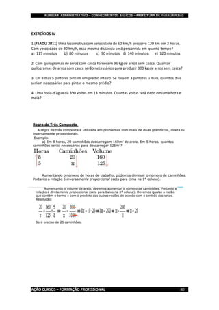 AUXILIAR ADMINISTRATIVO – CONHECIMENTOS BÁSICOS – PREFEITURA DE PARAUAPEBAS
AÇÃO CURSOS – FORMAÇÃO PROFISSIONAL 80
EXERCÍCIOS IV
1.(FSADU 2011) Uma locomotiva com velocidade de 60 km/h percorre 120 km em 2 horas.
Com velocidade de 80 km/h, essa mesma distância será percorrida em quanto tempo?
a) 115 minutos b) 80 minutos c) 90 minutos d) 140 minutos e) 120 minutos
2. Cem quilogramas de arroz com casca fornecem 96 kg de arroz sem casca. Quantos
quilogramas de arroz com casca serão necessários para produzir 300 kg de arroz sem casca?
3. Em 8 dias 5 pintores pintam um prédio inteiro. Se fossem 3 pintores a mais, quantos dias
seriam necessários para pintar o mesmo prédio?
4. Uma roda-d'água dá 390 voltas em 13 minutos. Quantas voltas terá dado em uma hora e
meia?
 