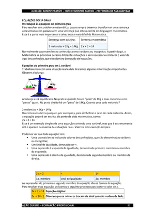 AUXILIAR ADMINISTRATIVO – CONHECIMENTOS BÁSICOS – PREFEITURA DE PARAUAPEBAS
AÇÃO CURSOS – FORMAÇÃO PROFISSIONAL 81
EQUAÇÕES DO 1º GRAU
Introdução às equações de primeiro grau
Para resolver um problema matemático, quase sempre devemos transformar uma sentença
apresentada com palavras em uma sentença que esteja escrita em linguagem matemática.
Esta é a parte mais importante e talvez seja a mais difícil da Matemática.
Sentença com palavras Sentença matemática
2 melancias + 2Kg = 14Kg 2 x + 2 = 14
Normalmente aparecem letras conhecidas como variáveis ou incógnitas. A partir daqui, a
Matemática se posiciona perante diferentes situações e será necessário conhecer o valor de
algo desconhecido, que é o objetivo do estudo de equações.
Equações do primeiro grau em 1 variável
Trabalharemos com uma situação real e dela tiraremos algumas informações importantes.
Observe a balança:
A balança está equilibrada. No prato esquerdo há um "peso" de 2Kg e duas melancias com
"pesos" iguais. No prato direito há um "peso" de 14Kg. Quanto pesa cada melancia?
2 melancias + 2Kg = 14Kg
Usaremos uma letra qualquer, por exemplo x, para simbolizar o peso de cada melancia. Assim,
a equação poderá ser escrita, do ponto de vista matemático, como:
2x + 2 = 14
Este é um exemplo simples de uma equação contendo uma variável, mas que é extremamente
útil e aparece na maioria das situações reais. Valorize este exemplo simples.
Podemos ver que toda equação tem:
 Uma ou mais letras indicando valores desconhecidos, que são denominadas variáveis
ou incognitas;
 Um sinal de igualdade, denotado por =.
 Uma expressão à esquerda da igualdade, denominada primeiro membro ou membro
da esquerda;
 Uma expressão à direita da igualdade, denominada segundo membro ou membro da
direita.
2 x + 2 = 14
1o. membro sinal de igualdade 2o. membro
As expressões do primeiro e segundo membro da equação são os termos da equação.
Para resolver essa equação, utilizamos o seguinte processo para obter o valor de x.
2x + 2 = 14 Equação original
2x = 14 - 2 Observe que os números trocam de sinal quando mudam de lado
 