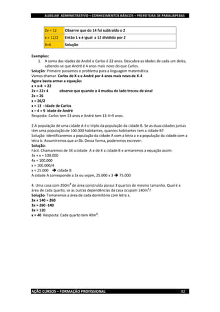 AUXILIAR ADMINISTRATIVO – CONHECIMENTOS BÁSICOS – PREFEITURA DE PARAUAPEBAS
AÇÃO CURSOS – FORMAÇÃO PROFISSIONAL 82
2x = 12 Observe que do 14 foi subtraído o 2
x = 12/2 Então 1 x é igual a 12 dividido por 2
X=6 Solução
Exemplos:
1. A soma das idades de André e Carlos é 22 anos. Descubra as idades de cada um deles,
sabendo-se que André é 4 anos mais novo do que Carlos.
Solução: Primeiro passamos o problema para a linguagem matemática.
Vamos chamar Carlos de X e e André por 4 anos mais novo de X-4
Agora basta armar a equação:
x + x-4 = 22
2x = 22+ 4 observe que quando o 4 mudou de lado trocou de sinal
2x = 26
x = 26/2
x = 13 - idade de Carlos
x – 4 = 9 idade de André
Resposta: Carlos tem 13 anos e André tem 13-4=9 anos.
2.A população de uma cidade A é o triplo da população da cidade B. Se as duas cidades juntas
têm uma população de 100.000 habitantes, quantos habitantes tem a cidade B?
Solução: Identificaremos a população da cidade A com a letra a e a população da cidade com a
letra b. Assumiremos que a=3b. Dessa forma, poderemos escrever:
Solução:
Fácil. Chamaremos de 3X a cidade A e de X a cidade B e armaremos a equação assim:
3x + x = 100.000
4x = 100.000
x = 100.000/4
x = 25.000  cidade B
A cidade A corresponde a 3x ou sejam, 25.000 x 3  75.000
4. Uma casa com 260m2
de área construída possui 3 quartos de mesmo tamanho. Qual é a
área de cada quarto, se as outras dependências da casa ocupam 140m2
?
Solução: Tomaremos a área de cada dormitório com letra x.
3x + 140 = 260
3x = 260 -140
3x = 120
x = 40 Resposta: Cada quarto tem 40m2
.
 