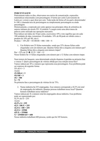 AUXILIAR ADMINISTRATIVO – CONHECIMENTOS BÁSICOS – PREFEITURA DE PARAUAPEBAS
AÇÃO CURSOS – FORMAÇÃO PROFISSIONAL 83
PORCENTAGEM
Praticamente todos os dias, observamos nos meios de comunicação, expressões
matemáticas relacionadas com porcentagem. O termo por cento é proveniente do
Latim per centum e quer dizer por cem. Toda razão da forma a/b na qual o denominador
b=100, é chamada taxa de porcentagem ou simplesmente porcentagem ou ainda
percentagem.
Historicamente, a expressão por cento aparece nas principais obras de aritmética de
autores italianos do século XV. O símbolo % surgiu como uma abreviatura da
palavra cento utilizada nas operações mercantis.
Para indicar um índice de 10 por cento, escrevemos 10% e isto significa que em cada
100 unidades de algo, tomaremos 10 unidades. 10% de 80 pode ser obtido como o
produto de 10% por 80, isto é:
Produto = 10%.80 = 10/100.80 = 800 / 100 = 8
1. Um fichário tem 25 fichas numeradas, sendo que 52% dessas fichas estão
etiquetadas com um número par. Quantas fichas têm a etiqueta com número par?
Quantas fichas têm a etiqueta com número ímpar?
Par = 52% de 25  52.25 / 100 = 13
Nesse fichário há 13 fichas etiquetadas com número par e 12 fichas com número ímpar.
Num torneio de basquete, uma determinada seleção disputou 4 partidas na primeira fase
e venceu 3. Qual a porcentagem de vitórias obtida por essa seleção nessa fase?
Vamos indicar por X% o número que representa essa porcentagem. Esse problema pode
ser expresso da seguinte forma:
X% de 4 = 3
Assim:
(X/100).4 = 3
4X/100 = 3
4X = 300
X = 75
Na primeira fase a porcentagem de vitórias foi de 75%.
2. Numa indústria há 255 empregadas. Esse número corresponde a 42,5% do total
de empregados da indústria. Quantas pessoas trabalham nesse local? Quantos
homens trabalham nessa indústria?
Vamos indicar por X o número total de empregados dessa indústria. Esse problema
pode ser representado por:
42,5% de X = 255
Assim:
42,5%.X = 255
42,5 / 100.X = 255
42,5.X / 100 = 255
42,5.X = 25500
425.X = 255000
X = 255000/425 = 600
Nessa indústria trabalham 600 pessoas, sendo que há 345 homens.
 