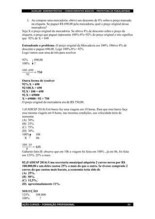 AUXILIAR ADMINISTRATIVO – CONHECIMENTOS BÁSICOS – PREFEITURA DE PARAUAPEBAS
AÇÃO CURSOS – FORMAÇÃO PROFISSIONAL 84
3. Ao comprar uma mercadoria, obtive um desconto de 8% sobre o preço marcado
na etiqueta. Se paguei R$ 690,00 pela mercadoria, qual o preço original dessa
mercadoria?
Seja X o preço original da mercadoria. Se obtive 8% de desconto sobre o preço da
etiqueta, o preço que paguei representa 100%-8%=92% do preço original e isto significa
que 92% de X = 690
Entendendo o problema: O preço original da Mercadoria era 100%. Obtive 8% de
desconto e paguei 690,00. Logo 100%-8%= 92%
Logo vamos usar uma de três para resolver
92% 690,00
100% ?
100 . 690
92
= 𝟕𝟓𝟎
Outra forma de resolver
92%.X = 690
92/100.X = 690
92.X / 100 = 690
92.X = 69000
X = 69000 / 92 = 750
O preço original da mercadoria era de R$ 750,00.
1.(FADESP 2014) Um barco faz uma viagem em 10 horas. Para que esse barco faça
essa mesma viagem em 8 horas, nas mesmas condições, sua velocidade teria de
aumentar
(A) 50%.
(B) 25%.
(C) 75%.
(D) 30%.
100% 10h
X 8h
100 . 10
8
= 𝟏𝟐𝟓
Gabarito letra B. observe que em 10h a viagem foi feita em 100% , já em 8h, foi feita
em 125%. 25% a mais.
02.(FADESP 2014) Uma secretaria municipal adquiriu 2 carros novos por R$
108.000,00 e um deles custou 25% a mais do que o outro. Se tivesse comprado 2
carros do que custou mais barato, a economia teria sido de
(A) 25%.
(B) 50%.
(C) 12,5%.
(D) aproximadamente 11%.
SOLUÇÃO
125% 108.000
100% ?
 