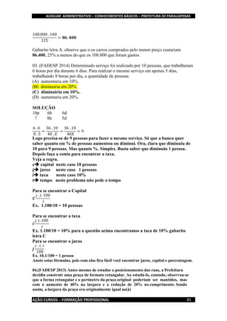 AUXILIAR ADMINISTRATIVO – CONHECIMENTOS BÁSICOS – PREFEITURA DE PARAUAPEBAS
AÇÃO CURSOS – FORMAÇÃO PROFISSIONAL 85
108.000 . 100
125
= 𝟖𝟔. 𝟒𝟎𝟎
Gabarito letra A. observe que o os carros comprados pelo menor preço custariam
86.400, 25% a menos do que os 108.000 que foram gastos.
03. (FADESP 2014) Determinado serviço foi realizado por 10 pessoas, que trabalharam
6 horas por dia durante 6 dias. Para realizar o mesmo serviço em apenas 5 dias,
trabalhando 8 horas por dia, a quantidade de pessoas
(A) aumentaria em 10%.
(B) diminuiria em 20%.
(C) diminuiria em 10%.
(D) aumentaria em 20%.
SOLUÇÃO
10p 6h 6d
? 8h 5d
6 . 6
8 . 5
=
36 . 10
40 . 𝑋
=
36 . 10
40𝑋
= 9
Logo precisa-se de 9 pessoas para fazer o mesmo serviço. Só que a banca quer
saber quanto em % de pessoas aumentou ou diminui. Ora, clara que diminuiu de
10 para 9 pessoas. Mas quanto %. Simples. Basta saber que diminuiu 1 pessoa.
Depois faça a conta para encontrar a taxa.
Veja a regra.
c capital neste caso 10 pessoas
j juros neste caso 1 pessoas
i taxa neste caso 10%
t tempo neste problema não pede o tempo
Para se encontrar o Capital
𝑪
𝑗 . 𝑡. 100
𝑖
Ex. 1.100/10 = 10 pessoas
Para se encontrar a taxa
𝒊
𝑗. 𝑡. 100
𝑐
Ex. 1.100/10 = 10% para a questão acima encontramos a taca de 10% gabarito
letra C
Para se encontrar o juros
𝒋
𝑐 . 𝑡. 𝑖
100
Ex. 10.1/100 = 1 pessoa
Anote estas fórmulas, pois com elas fica fácil você encontrar juros, capital e porcentagem.
04.(FADESP 2013) Antes mesmo de estudar o posicionamento das ruas, a Prefeitura
decidiu construir uma praça de formato retangular. Ao estudá-lo, contudo, observou-se
que a forma retangular e o perímetro da praça original poderiam ser mantidos, mas
com o aumento de 40% na largura e a redução de 20% no comprimento. Sendo
assim, a largura da praça era originalmente igual ao(à)
 