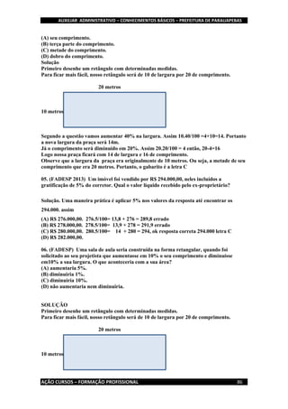 AUXILIAR ADMINISTRATIVO – CONHECIMENTOS BÁSICOS – PREFEITURA DE PARAUAPEBAS
AÇÃO CURSOS – FORMAÇÃO PROFISSIONAL 86
(A) seu comprimento.
(B) terça parte do comprimento.
(C) metade do comprimento.
(D) dobro do comprimento.
Solução
Primeiro desenhe um retângulo com determinadas medidas.
Para ficar mais fácil, nosso retângulo será de 10 de largura por 20 de comprimento.
20 metros
10 metros
Segundo a questão vamos aumentar 40% na largura. Assim 10.40/100 =4+10=14. Portanto
a nova largura da praça será 14m.
Já o comprimento será diminuído em 20%. Assim 20.20/100 = 4 então, 20-4=16
Logo nossa praça ficará com 14 de largura e 16 de comprimento.
Observe que a largura da praça era originalmente de 10 metros. Ou seja, a metade de seu
comprimento que era 20 metros. Portanto, o gabarito é a letra C
05. (FADESP 2013) Um imóvel foi vendido por R$ 294.000,00, neles incluídos a
gratificação de 5% do corretor. Qual o valor líquido recebido pelo ex-proprietário?
Solução. Uma maneira prática é aplicar 5% nos valores da resposta até encontrar os
294.000. assim
(A) R$ 276.000,00. 276.5/100= 13,8 + 276 = 289,8 errado
(B) R$ 278.000,00. 278.5/100= 13,9 + 278 = 291,9 errado
(C) R$ 280.000,00. 280.5/100= 14 + 280 = 294, ok resposta correta 294.000 letra C
(D) R$ 282.000,00.
06. (FADESP) Uma sala de aula seria construída na forma retangular, quando foi
solicitado ao seu projetista que aumentasse em 10% o seu comprimento e diminuísse
em10% a sua largura. O que aconteceria com a sua área?
(A) aumentaria 5%.
(B) diminuiria 1%.
(C) diminuiria 10%.
(D) não aumentaria nem diminuiria.
SOLUÇÃO
Primeiro desenhe um retângulo com determinadas medidas.
Para ficar mais fácil, nosso retângulo será de 10 de largura por 20 de comprimento.
20 metros
10 metros
 