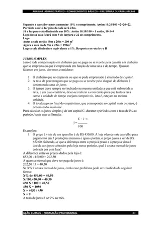 AUXILIAR ADMINISTRATIVO – CONHECIMENTOS BÁSICOS – PREFEITURA DE PARAUAPEBAS
AÇÃO CURSOS – FORMAÇÃO PROFISSIONAL 87
Segundo a questão vamos aumentar 10% o comprimento. Assim 10.20/100 =2+20=22.
Portanto o novo largura da sala será 22m.
Já a largura será diminuída em 10%. Assim 10.10/100 = 1 então, 10-1=9
Logo nossa sala ficará com 9 de largura e 22 de comprimento.
Logo
Antes a sala media 10m x 20m = 200 m2
Agora a sala mede 9m x 22m = 198m2
Logo a sala diminuiu o equivalente a 1%. Resposta correta letra B
JUROS SIMPLES
Juro é toda compensação em dinheiro que se paga ou se recebe pela quantia em dinheiro
que se empresta ou que é emprestada em função de uma taxa e do tempo. Quando
falamos em juros, devemos considerar:
1. O dinheiro que se empresta ou que se pede emprestado é chamado de capital.
2. A taxa de porcentagem que se paga ou se recebe pelo aluguel do dinheiro é
denominada taxa de juros.
3. O tempo deve sempre ser indicado na mesma unidade a que está submetida a
taxa, e em caso contrário, deve-se realizar a conversão para que tanto a taxa
como a unidade de tempo estejam compatíveis, isto é, estejam na mesma
unidade.
4. O total pago no final do empréstimo, que corresponde ao capital mais os juros, é
denominado montante.
Para calcular os juros simples j de um capital C, durante t períodos com a taxa de i% ao
período, basta usar a fórmula:
j =
C · i · t
100
Exemplos:
1. O preço à vista de um aparelho é de R$ 450,00. A loja oferece este aparelho para
pagamento em 5 prestações mensais e iguais porém, o preço passa a ser de R$
652,00. Sabendo-se que a diferença entre o preço à prazo e o preço à vista é
devida aos juros cobrados pela loja nesse período, qual é a taxa mensal de juros
cobrada por essa loja?
A diferença entre os preços dados pela loja é:
652,00 - 450,00 = 202,50
A quantia mensal que deve ser paga de juros é:
202,50 / 5 = 40,50
Se X% é a taxa mensal de juros, então esse problema pode ser resolvido da seguinte
forma:
X% de 450,00 = 40,50
X/100.450,00 = 40,50
450 X / 100 = 40,50
450 X = 4050
X = 4050 / 450
X = 9
A taxa de juros é de 9% ao mês.
 