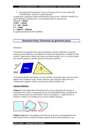 AUXILIAR ADMINISTRATIVO – CONHECIMENTOS BÁSICOS – PREFEITURA DE PARAUAPEBAS
AÇÃO CURSOS – FORMAÇÃO PROFISSIONAL 88
2. Uma aplicação feita durante 2 meses a uma taxa de 3% ao mês, rendeu R$
1.920,00 de juro. Qual foi o capital aplicado?
O capital que a aplicaçao rendeu mensalmente de juros foi de: 1920,00/2=960,00. Se o
capital aplicado é indicado por C, esse problema pode ser expresso por:
3% de C = 960,00
3/100 C = 960,00
3 C / 100 = 960,00
3 C = 96000
C = 96000/3 = 32000,00
O capital aplicado foi de R$ 32.000,00.
Geometria Plana: Elementos de geometria plana
Introdução
A Geometria está apoiada sobre alguns postulados, axiomas, definições e teoremas,
sendo que essas definições e postulados são usados para demonstrar a validade de cada
teorema. Alguns desses objetos são aceitos sem demonstração, isto é, você deve aceitar
tais conceitos porque os mesmos parecem funcionar na prática!
A Geometria permite que façamos uso dos conceitos elementares para construir outros
objetos mais complexos como: pontos especiais, retas especiais, planos dos mais
variados tipos, ângulos, médias, centros de gravidade de objetos, etc.
Algumas definições
Polígono: É uma figura plana formada por três ou mais segmentos de reta que se
intersectam dois a dois. Os segmentos de reta são denominados lados do polígono.Os
pontos de intersecção são denominados vértices do polígono. A região interior ao
polígono é muitas vezes tratada como se fosse o próprio polígono
Polígono convexo: É um polígono construído de modo que os prolongamentos dos
lados nunca ficarão no interior da figura original. Se dois pontos pertencem a um
 
