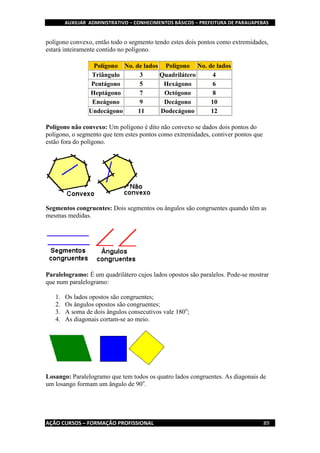 AUXILIAR ADMINISTRATIVO – CONHECIMENTOS BÁSICOS – PREFEITURA DE PARAUAPEBAS
AÇÃO CURSOS – FORMAÇÃO PROFISSIONAL 89
polígono convexo, então todo o segmento tendo estes dois pontos como extremidades,
estará inteiramente contido no polígono.
Polígono No. de lados Polígono No. de lados
Triângulo 3 Quadrilátero 4
Pentágono 5 Hexágono 6
Heptágono 7 Octógono 8
Eneágono 9 Decágono 10
Undecágono 11 Dodecágono 12
Polígono não convexo: Um polígono é dito não convexo se dados dois pontos do
polígono, o segmento que tem estes pontos como extremidades, contiver pontos que
estão fora do polígono.
Segmentos congruentes: Dois segmentos ou ângulos são congruentes quando têm as
mesmas medidas.
Paralelogramo: É um quadrilátero cujos lados opostos são paralelos. Pode-se mostrar
que num paralelogramo:
1. Os lados opostos são congruentes;
2. Os ângulos opostos são congruentes;
3. A soma de dois ângulos consecutivos vale 180o
;
4. As diagonais cortam-se ao meio.
Losango: Paralelogramo que tem todos os quatro lados congruentes. As diagonais de
um losango formam um ângulo de 90o
.
 