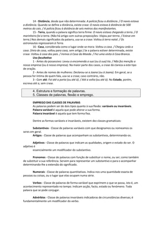 14 - Distância, desde que não determinada: A polícia ficou a distância. / O navio estava
a distância. Quando se define a distância, existe crase: O navio estava à distância de 500
metros do cais. / A polícia ficou à distância de seis metros dos manifestantes.
15 - Terra, quando a palavra significa terra firme: O navio estava chegando a terra. / O
marinheiro foi a terra. (Não há artigo com outras preposições: Viajou por terrra. / Esteve em
terra.) Nos demais significados da palavra, usa-se a crase: Voltou à terra natal. / Os
astronautas regressaram à Terra.
16 - Casa, considerada como o lugar onde se mora: Voltou a casa. / Chegou cedo a
casa. (Veio de casa, voltou para casa, sem artigo.) Se a palavra estiver determinada, existe
crase: Voltou à casa dos pais. / Iremos à Casa da Moeda. / Fez uma visita à Casa Branca.
Uso facultativo
1 - Antes do possessivo: Levou a encomenda a sua (ou à sua) tia. / Não fez menção a
nossa empresa (ou à nossa empresa). Na maior parte dos casos, a crase dá clareza a este tipo
de oração.
2 - Antes de nomes de mulheres: Declarou-se a Joana (ou à Joana). Em geral, se a
pessoa for íntima de quem fala, usa-se a crase; caso contrário, não.
3 - Com até: Foi até a porta (ou até à). / Até a volta (ou até à). No Estado, porém,
escreva até a, sem crase.
4. Estrutura e formação de palavras.
5. Classes de palavras, flexão e emprego.
EMPREGO DAS CLASSES DE PALAVRAS
As palavras podem ser de dois tipos quanto à sua flexão: variáveis ou invariáveis.
Palavra variável é aquela que pode alterar a sua forma.
Palavra invariável é aquela que tem forma fixa.
Dentre as formas variáveis e invariáveis, existem dez classes gramaticais:
Substantivos - Classe de palavras variáveis com que designamos ou nomeamos os
seres em geral.
Artigos - Classe de palavras que acompanham os substantivos, determinando-os.
Adjetivos - Classe de palavras que indicam as qualidades, origem e estado do ser. O
adjetivo é
essencialmente um modificador do substantivo.
Pronomes - Classe de palavras com função de substituir o nome, ou ser; como também
de substituir a sua referência. Servem para representar um substantivo e para o acompanhar
determinando-lhe a extensão do significado.
Numerais - Classe de palavras quantitativas. Indica-nos uma quantidade exacta de
pessoas ou coisas, ou o lugar que elas ocupam numa série.
Verbos - Classe de palavras de forma variável que exprimem o que se passa, isto é, um
acontecimento representado no tempo. Indicam acção, facto, estado ou fenómeno. Toda
palavra que se pode conjugar.
Advérbios - Classe de palavras invariáveis indicadoras de circunstâncias diversas; é
fundamentalmente um modificador do verbo.
 