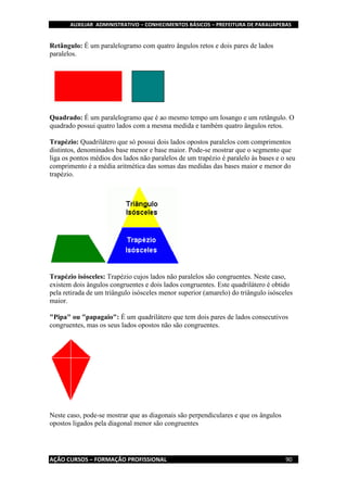 AUXILIAR ADMINISTRATIVO – CONHECIMENTOS BÁSICOS – PREFEITURA DE PARAUAPEBAS
AÇÃO CURSOS – FORMAÇÃO PROFISSIONAL 90
Retângulo: É um paralelogramo com quatro ângulos retos e dois pares de lados
paralelos.
Quadrado: É um paralelogramo que é ao mesmo tempo um losango e um retângulo. O
quadrado possui quatro lados com a mesma medida e também quatro ângulos retos.
Trapézio: Quadrilátero que só possui dois lados opostos paralelos com comprimentos
distintos, denominados base menor e base maior. Pode-se mostrar que o segmento que
liga os pontos médios dos lados não paralelos de um trapézio é paralelo às bases e o seu
comprimento é a média aritmética das somas das medidas das bases maior e menor do
trapézio.
Trapézio isósceles: Trapézio cujos lados não paralelos são congruentes. Neste caso,
existem dois ângulos congruentes e dois lados congruentes. Este quadrilátero é obtido
pela retirada de um triângulo isósceles menor superior (amarelo) do triângulo isósceles
maior.
"Pipa" ou "papagaio": É um quadrilátero que tem dois pares de lados consecutivos
congruentes, mas os seus lados opostos não são congruentes.
Neste caso, pode-se mostrar que as diagonais são perpendiculares e que os ângulos
opostos ligados pela diagonal menor são congruentes
 