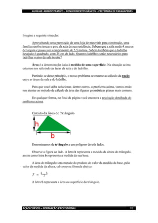 AUXILIAR ADMINISTRATIVO – CONHECIMENTOS BÁSICOS – PREFEITURA DE PARAUAPEBAS
AÇÃO CURSOS – FORMAÇÃO PROFISSIONAL 91
Imagine a seguinte situação:
Aproveitando uma promoção de uma loja de materiais para construção, uma
família resolve trocar o piso da sala de sua residência. Sabem que a sala mede 4 metros
de largura e possui um comprimento de 5,5 metros. Sabem também que o ladrilho
desejado é quadrado, com 25 cm de lado. Quantos ladrilhos serão necessários para
ladrilhar o piso da sala inteira?
Área é a denominação dada à medida de uma superfície. Na situação acima
estamos nos referindo às áreas da sala e do ladrilho.
Partindo-se deste princípio, o nosso problema se resume ao cálculo da razão
entre as áreas da sala e do ladrilho.
Para que você saiba solucionar, dentre outros, o problema acima, vamos então
nos atentar ao método de cálculo da área das figuras geométricas planas mais comuns.
De qualquer forma, no final da página você encontra a resolução detalhada do
problema acima.
Cálculo da Área do Triângulo
Denominamos de triângulo a um polígono de três lados.
Observe a figura ao lado. A letra h representa a medida da altura do triângulo,
assim como letra b representa a medida da sua base.
A área do triângulo será metade do produto do valor da medida da base, pelo
valor da medida da altura, tal como na fórmula abaixo:
A letra S representa a área ou superfície do triângulo.
 
