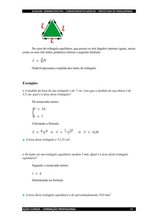 AUXILIAR ADMINISTRATIVO – CONHECIMENTOS BÁSICOS – PREFEITURA DE PARAUAPEBAS
AÇÃO CURSOS – FORMAÇÃO PROFISSIONAL 92
No caso do triângulo equilátero, que possui os três ângulos internos iguais, assim
como os seus três lados, podemos utilizar a seguinte fórmula:
Onde l representa a medida dos lados do triângulo.
Exemplos
A medida da base de um triângulo é de 7 cm, visto que a medida da sua altura é de
3,5 cm, qual é a área deste triângulo?
Do enunciado temos:
Utilizando a fórmula:
A área deste triângulo é 12,25 cm2
.
Os lados de um triângulo equilátero medem 5 mm. Qual é a área deste triângulo
equilátero?
Segundo o enunciado temos:
Substituindo na fórmula:
A área deste triângulo equilátero é de aproximadamente 10,8 mm2
.
 