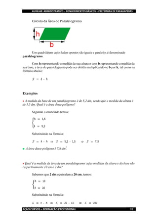 AUXILIAR ADMINISTRATIVO – CONHECIMENTOS BÁSICOS – PREFEITURA DE PARAUAPEBAS
AÇÃO CURSOS – FORMAÇÃO PROFISSIONAL 93
Cálculo da Área do Paralelogramo
Um quadrilátero cujos lados opostos são iguais e paralelos é denominado
paralelogramo.
Com h representando a medida da sua altura e com b representando a medida da
sua base, a área do paralelogramo pode ser obtida multiplicando-se b por h, tal como na
fórmula abaixo:
Exemplos
A medida da base de um paralelogramo é de 5,2 dm, sendo que a medida da altura é
de 1,5 dm. Qual é a área deste polígono?
Segundo o enunciado temos:
Substituindo na fórmula:
A área deste polígono é 7,8 dm2
.
Qual é a medida da área de um paralelogramo cujas medidas da altura e da base são
respectivamente 10 cm e 2 dm?
Sabemos que 2 dm equivalem a 20 cm, temos:
Substituindo na fórmula:
 