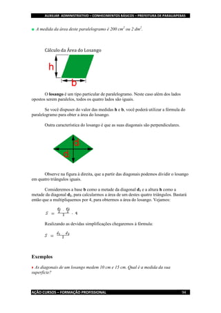 AUXILIAR ADMINISTRATIVO – CONHECIMENTOS BÁSICOS – PREFEITURA DE PARAUAPEBAS
AÇÃO CURSOS – FORMAÇÃO PROFISSIONAL 94
A medida da área deste paralelogramo é 200 cm2
ou 2 dm2
.
Cálculo da Área do Losango
O losango é um tipo particular de paralelogramo. Neste caso além dos lados
opostos serem paralelos, todos os quatro lados são iguais.
Se você dispuser do valor das medidas h e b, você poderá utilizar a fórmula do
paralelogramo para obter a área do losango.
Outra característica do losango é que as suas diagonais são perpendiculares.
Observe na figura à direita, que a partir das diagonais podemos dividir o losango
em quatro triângulos iguais.
Consideremos a base b como a metade da diagonal d1 e a altura h como a
metade da diagonal d2, para calcularmos a área de um destes quatro triângulos. Bastará
então que a multipliquemos por 4, para obtermos a área do losango. Vejamos:
Realizando as devidas simplificações chegaremos à fórmula:
Exemplos
As diagonais de um losango medem 10 cm e 15 cm. Qual é a medida da sua
superfície?
 