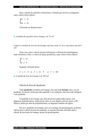 AUXILIAR ADMINISTRATIVO – CONHECIMENTOS BÁSICOS – PREFEITURA DE PARAUAPEBAS
AÇÃO CURSOS – FORMAÇÃO PROFISSIONAL 95
Para o cálculo da superfície utilizaremos a fórmula que envolve as diagonais,
cujos valores temos abaixo:
Utilizando na fórmula temos:
A medida da superfície deste losango é de 75 cm2
Qual é a medida da área de um losango cuja base mede 12 cm e cuja altura seja de 9
cm?
Neste caso, para o cálculo da área utilizaremos a fórmula do paralelogramo,
onde utilizamos a base e a altura da figura geométrica, cujos valores temos abaixo:
Segundo a fórmula temos:
A medida da área do losango é de 108 cm2
.
Cálculo da Área do Quadrado
Todo quadrado é também um losango, mas nem todo losango vem a ser um
quadrado, do mesmo modo que todo quadrado é um retângulo, mas nem todo retângulo
é um quadrado.
O quadrado é um losango, que além de possuir quatro lados iguais, com
diagonais perpendiculares, ainda possui todos os seus ângulos internos iguais a 90°.
Observe ainda que além de perpendiculares, as diagonais também são iguais.
Por ser o quadrado um losango e por ser o losango um paralelogramo, podemos
utilizar para o cálculo da área do quadrado, as mesmas fórmulas utilizadas para o
cálculo da área tanto do losango, quanto do paralelogramo.
 