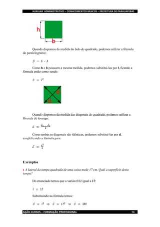 AUXILIAR ADMINISTRATIVO – CONHECIMENTOS BÁSICOS – PREFEITURA DE PARAUAPEBAS
AÇÃO CURSOS – FORMAÇÃO PROFISSIONAL 96
Quando dispomos da medida do lado do quadrado, podemos utilizar a fórmula
do paralelogramo:
Como h e b possuem a mesma medida, podemos substituí-las por l, ficando a
fórmula então como sendo:
Quando dispomos da medida das diagonais do quadrado, podemos utilizar a
fórmula do losango:
Como ambas as diagonais são idênticas, podemos substituí-las por d,
simplificando a fórmula para:
Exemplos
A lateral da tampa quadrada de uma caixa mede 17 cm. Qual a superfície desta
tampa?
Do enunciado temos que a variável l é igual a 17:
Substituindo na fórmula temos:
 