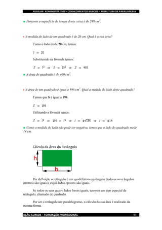AUXILIAR ADMINISTRATIVO – CONHECIMENTOS BÁSICOS – PREFEITURA DE PARAUAPEBAS
AÇÃO CURSOS – FORMAÇÃO PROFISSIONAL 97
Portanto a superfície da tampa desta caixa é de 289 cm2
.
A medida do lado de um quadrado é de 20 cm. Qual é a sua área?
Como o lado mede 20 cm, temos:
Substituindo na fórmula temos:
A área do quadrado é de 400 cm2
.
A área de um quadrado é igual a 196 cm2
. Qual a medida do lado deste quadrado?
Temos que S é igual a 196.
Utilizando a fórmula temos:
Como a medida do lado não pode ser negativa, temos que o lado do quadrado mede
14 cm.
Cálculo da Área do Retângulo
Por definição o retângulo é um quadrilátero equiângulo (todo os seus ângulos
internos são iguais), cujos lados opostos são iguais.
Se todos os seus quatro lados forem iguais, teremos um tipo especial de
retângulo, chamado de quadrado.
Por ser o retângulo um paralelogramo, o cálculo da sua área é realizado da
mesma forma.
 