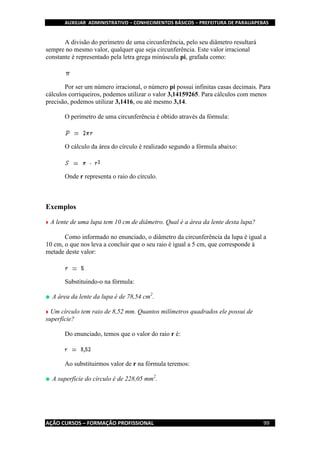 AUXILIAR ADMINISTRATIVO – CONHECIMENTOS BÁSICOS – PREFEITURA DE PARAUAPEBAS
AÇÃO CURSOS – FORMAÇÃO PROFISSIONAL 99
A divisão do perímetro de uma circunferência, pelo seu diâmetro resultará
sempre no mesmo valor, qualquer que seja circunferência. Este valor irracional
constante é representado pela letra grega minúscula pi, grafada como:
Por ser um número irracional, o número pi possui infinitas casas decimais. Para
cálculos corriqueiros, podemos utilizar o valor 3,14159265. Para cálculos com menos
precisão, podemos utilizar 3,1416, ou até mesmo 3,14.
O perímetro de uma circunferência é obtido através da fórmula:
O cálculo da área do círculo é realizado segundo a fórmula abaixo:
Onde r representa o raio do círculo.
Exemplos
A lente de uma lupa tem 10 cm de diâmetro. Qual é a área da lente desta lupa?
Como informado no enunciado, o diâmetro da circunferência da lupa é igual a
10 cm, o que nos leva a concluir que o seu raio é igual a 5 cm, que corresponde à
metade deste valor:
Substituindo-o na fórmula:
A área da lente da lupa é de 78,54 cm2
.
Um círculo tem raio de 8,52 mm. Quantos milímetros quadrados ele possui de
superfície?
Do enunciado, temos que o valor do raio r é:
Ao substituirmos valor de r na fórmula teremos:
A superfície do círculo é de 228,05 mm2
.
 