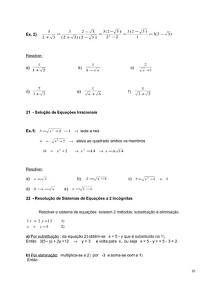 3 (2 − 3 )
3 (2 − 3 )
3
3
2− 3
=
=
=
= 3( 2 − 3 )
2
2 −2
1
2+ 3
(2 + 3 ) (2 − 3 )

Ex. 2)

Resolver :
a)

d)

1

b)

1+ 2

7

e)

3+ 7

1
1−

x

1
a + b

2

c)

f)

x +1

1
3+ 2

21 - Solução de Equações Irracionais

Ex.1) 3 = x 2 +2 − 1 → isola a raiz
=

4

16

x2 +2

=

x2 + 2

→ eleva ao quadrado ambos os membros
→ x 2 =14

→ x =± 14

Resolver:
a)

x=

d)

2 −x =

b)

x
x

e)

2= x −
1

c) 5 = x 2 −1

+

3

x = 1 −x

22 - Resolução de Sistemas de Equações a 2 Incógnitas
Resolver o sistema de equações: existem 2 métodos; substituição e eliminação.
3 x + 2 y = 12
x + y =5

1)
2)

a) Por substituição : da equação 2) obtém-se x = 5 - y que é substituído na 1).
Então 3(5 - y) + 2y =12 → y = 3 e volta para x, ou seja x = 5 - y = = 5 - 3 = 2.
b) Por eliminação: multiplica-se a 2) por -3 e soma-se com a 1)
Então
10

 