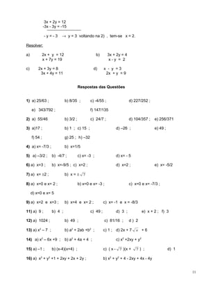 3x + 2y = 12
-3x - 3y = -15
-y=-3

→ y = 3 voltando na 2) , tem-se x = 2.

Resolver:
a)

2x + y = 12
x + 7y = 19

c)

b)

2x + 3y = 8
3x + 4y = 11

d)

3x + 2y = 4
x-y = 2
x - y =3
2x + y = 9

Respostas das Questões
1) a) 25/63 ;

b) 8/35 ;

e) 343/792 ;

c) -4/55 ;

d) 227/252 ;

f) 147/135

2) a) 55/46

b) 3/2 ;

3) a)17 ;

b) 1 ; c) 15 ;

f) 54 ;

g) 25 ; h) –32

4) a) x= -7/3 ;

c) 24/7 ;

d) 104/357 ;
d) –26 ;

e) 256/371
e) 49 ;

b) x=1/5

5) a) –3/2 ;

b) -4/7 ;

6) a) x=3 ;

b) x=-9/5 ; c) x=2 ;

7) a) x= ±2 ;

c) x= -3 ;

d) x= - 5
d) x=2 ;

e) x= -5/2

b) x = ± 7

8) a) x=0 e x= 2 ;

b) x=0 e x= -3 ;

c) x=0 e x= -7/3 ;

d) x=0 e x= 5
9) a) x=2 e x=3 ;
11) a) 9 ;

b) x=4 e x= 2 ;

b) 4 ;

c) 49 ;

c) x= -1 e x = -8/3
d) 3 ;

e) x + 2 ; f) 3

12) a) 1024 ;

b) 49 ;

c) 81/16 ;

13) a) x2 – 7 ;

b) a2 + 2ab +b2 ;

c) 1 ; d) 2x + 7

14) a) x2 – 6x +9 ;

b) a2 + 4a + 4 ;

15) a) –1 ;

b) (x-4)(x+4) ;

16) a) x2 + y2 +1 + 2xy + 2x + 2y ;

d) 2
x

+6

c) x2 +2xy + y2
c) ( x - 7 )(x +

7) ;

d) 1

b) x2 + y2 + 4 - 2xy + 4x - 4y
11

 
