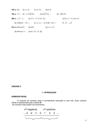 18) a) 4x ;

b) x - 2 ;

19) a)

b)

20) a)

3 ;

3

2 -1;

3

c) a + b ;

25 /5 ;

b) (1 +

d) (7/2).(3 -

5) ;

21) a) x=0 e x=1 ;
d) x=4 e x= 1 ;

d) x+ 2

c) 2 4 27 /3 ;

d)

x ) / (1 - x) ;

e) ( a -

3

81 / 9

c) 2 (

b )/ (a2 – b2 ) ;

f)

x -1 ) / (x -1)

3 -

2

c) x = ± 5

b) x=5 ;
e) x= ( 1± 5 )/2

UNIDADE 2
1 - INTRODUÇÃO
NÚMEROS REAIS
O conjunto de números reais é normalmente associado a uma reta. Esse conjunto
infinito é representado pelo símbolo R.
Os números reais podem ser fracionários

nos negativos
... -3

-2

-1

nos positivos
0

1

2

3 ...
12

 