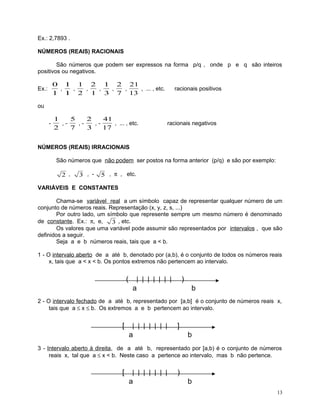 Ex.: 2,7893 .
NÚMEROS (REAIS) RACIONAIS
São números que podem ser expressos na forma p/q , onde p e q são inteiros
positivos ou negativos.

0 1 1 2 1 2 21
,
,
,
,
,
,
, ... , etc.
1 1 2 1 3 7 13

Ex.:

racionais positivos

ou
-

1
5
2
41
,,,, ... , etc.
2
7
3
17

racionais negativos

NÚMEROS (REAIS) IRRACIONAIS
São números que não podem ser postos na forma anterior (p/q) e são por exemplo:

2 ,

3 , -

5 , π , etc.

VARIÁVEIS E CONSTANTES
Chama-se variável real a um símbolo capaz de representar qualquer número de um
conjunto de números reais. Representação (x, y, z, s, ...)
Por outro lado, um símbolo que represente sempre um mesmo número é denominado
de constante. Ex.: π, e,
3 , etc.
Os valores que uma variável pode assumir são representados por intervalos , que são
definidos a seguir.
Seja a e b números reais, tais que a < b.
1 - O intervalo aberto de a até b, denotado por (a,b), é o conjunto de todos os números reais
x, tais que a < x < b. Os pontos extremos não pertencem ao intervalo.

(

| | | | | | |
a

)
b

2 - O intervalo fechado de a até b, representado por [a,b] é o conjunto de números reais x,
tais que a ≤ x ≤ b. Os extremos a e b pertencem ao intervalo.

[

| | | | | | |
a

]
b

3 - Intervalo aberto à direita, de a até b, representado por [a,b) é o conjunto de números
reais x, tal que a ≤ x < b. Neste caso a pertence ao intervalo, mas b não pertence.

[

| | | | | | |
a

)
b
13

 