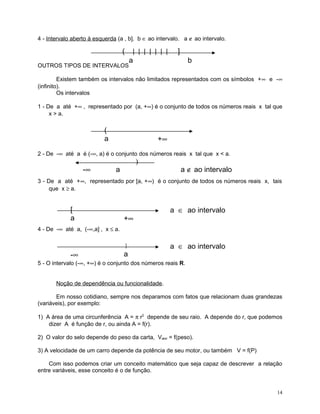 4 - Intervalo aberto à esquerda (a , b]. b ∈ ao intervalo. a ∉ ao intervalo.

(
OUTROS TIPOS DE INTERVALOS

| | | | | | |
a

]
b

Existem também os intervalos não limitados representados com os símbolos +∞ e -∞
(infinito).
Os intervalos
1 - De a até +∞ , representado por (a, +∞) é o conjunto de todos os números reais x tal que
x > a.

(
a

+∞

2 - De -∞ até a é (-∞, a) é o conjunto dos números reais x tal que x < a.

-∞

)

a

a ∉ ao intervalo

3 - De a até +∞, representado por [a, +∞) é o conjunto de todos os números reais x, tais
que x ≥ a.

[
a

+∞

a ∈ ao intervalo

4 - De -∞ até a, (-∞,a] , x ≤ a.
]

-∞

a

a ∈ ao intervalo

5 - O intervalo (-∞, +∞) é o conjunto dos números reais R.
Noção de dependência ou funcionalidade.
Em nosso cotidiano, sempre nos deparamos com fatos que relacionam duas grandezas
(variáveis), por exemplo:
1) A área de uma circunferência A = π r2 depende de seu raio. A depende do r, que podemos
dizer A é função de r, ou ainda A = f(r).
2) O valor do selo depende do peso da carta, Valor = f(peso).
3) A velocidade de um carro depende da potência de seu motor, ou também V = f(P)
Com isso podemos criar um conceito matemático que seja capaz de descrever a relação
entre variáveis, esse conceito é o de função.

14

 