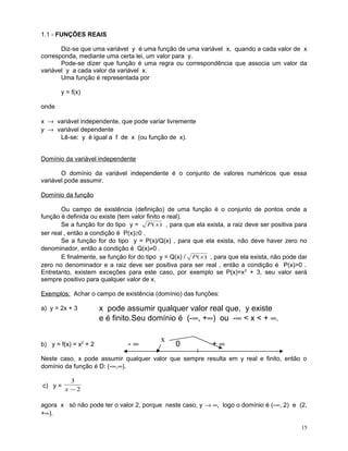 1.1 - FUNÇÕES REAIS
Diz-se que uma variável y é uma função de uma variável x, quando a cada valor de x
corresponda, mediante uma certa lei, um valor para y.
Pode-se dizer que função é uma regra ou correspondência que associa um valor da
variável y a cada valor da variável x.
Uma função é representada por
y = f(x)
onde
x → variável independente, que pode variar livremente
y → variável dependente
Lê-se: y é igual a f de x (ou função de x).
Domínio da variável independente
O domínio da variável independente é o conjunto de valores numéricos que essa
variável pode assumir.
Domínio da função
Ou campo de existência (definição) de uma função é o conjunto de pontos onde a
função é definida ou existe (tem valor finito e real).
Se a função for do tipo y = P ( x ) , para que ela exista, a raiz deve ser positiva para
ser real , então a condição é P(x)≥0 .
Se a função for do tipo y = P(x)/Q(x) , para que ela exista, não deve haver zero no
denominador, então a condição é Q(x)≠0 .
E finalmente, se função for do tipo y = Q(x) / P ( x ) , para que ela exista, não pode dar
zero no denominador e a raiz deve ser positiva para ser real , então a condição é P(x)>0 .
Entretanto, existem exceções para este caso, por exemplo se P(x)=x 2 + 3, seu valor será
sempre positivo para qualquer valor de x.
Exemplos: Achar o campo de existência (domínio) das funções:
a) y = 2x + 3

b) y = f(x) = x2 + 2

x pode assumir qualquer valor real que, y existe
e é finito.Seu domínio é (-∞, +∞) ou -∞ < x < + ∞.
-∞

x

0

+∞

Neste caso, x pode assumir qualquer valor que sempre resulta em y real e finito, então o
domínio da função é D: (-∞,∞).
c) y =

3
x −2

agora x só não pode ter o valor 2, porque neste caso, y → ∞, logo o domínio é (-∞, 2) e (2,
+∞).
15

 