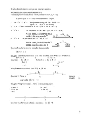 O valor absoluto de um número real é sempre positivo.
PROPRIEDADES DO VALOR ABSOLUTO
(Todas as propriedades abaixo valem para os sinais >, ≥ , < e ≤ )
Suponha que X e Y são números reais ou funções.
1) X + Y ≤ X + Y desigualdade triangular, EX.: X=2 e Y=3
(igual) e X = -2, Y = 1 (maior)
2) X = Y se e somente se X = ± Y ( ou X = Y e X = - Y )
3) X < Y

4) X ≥ Y

se e somente se -Y < X< Y (ou X < Y e X > -Y )

Neste caso, os valores de X
estão internos aos de Y
-Y

X
Y

se e somente se X ≥ Y ou X ≤ -Y

X

Neste caso, os valores de X
estão externos aos de Y

-Y

Y

Exemplo1: Achar o domínio (solução) da expressão
3x + 2 ≥ 5
Solução: Usando a propriedade 4, do valor absoluto, onde X=3x+2, e Y=5 tem-se
3x + 2 ≥ 5
e
3x + 2 ≤ -5
Isolando x → 3x ≥ 5 - 2
Isolando x,→ 3x ≤ -5 - 2
3x ≥ 3
3x ≤ -7
x≥1

x≤-

solução existe no domínio (-∞, -7/3] e [1, ∞)

∞

x

Exemplo 2 : Achar o

7
3

x
-7/3

∞

conjunto
solução

1

da

expressão 2x + 3 < 3
Solução: Pela propriedade 3 , monta-se as duas equações
2x +3 > -3
2x>-6 ou
x >-3

e

2x + 3 <3
2x < 0 ou
x<0

x
-3

0

Exemplo 3: Achar x que satisfaz à expressão  x -2 = 5

20

 