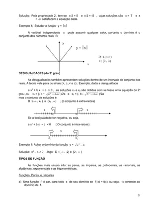 Solução: Pela propriedade 2 , tem-se x-2 = 5
= -3 satisfazem a equação dada.

e x-2 = -5 , cujas soluções são x = 7

e x

Exemplo 4: Estudar a função y = x
A variável independente
conjunto dos números reais R.

x

pode assumir qualquer valor, portanto o domínio é o

y

y = x

x

D : (-∞,∞)
I : [0 , ∞)

DESIGUALDADES (do 2o grau)
As desigualdades também apresentam soluções dentro de um intervalo do conjunto dos
reais. A teoria vale para os sinais (>, ≥ ,< e ≤) . Exemplo, dada a desigualdade
a x2 + b x + c > 0 , as soluções x 1 e x2 são obtidas com se fosse uma equação do 2o
grau ,ou x1 = (- b + b 2 − 4ac )/2a e x2 = (- b - b 2 − 4ac )/2a
mas o conjunto de soluções é
D : (-∞ , x1 ) e (x2 , ∞) , (o conjunto é extra-raizes)

x

x
X1

X2

Se a desigualdade for negativa, ou seja,
a x2 + b x + c < 0

( O conjunto é intra-raizes)

x
X1

Exemplo 1: Achar o domínio da função y =

X2
x2 −4

Solução: x2 – 4 ≥ 0 , logo D : (-∞ , -2] e [2 , ∞ )
TIPOS DE FUNÇÃO
As funções mais usuais são: as pares, as ímpares, as polinomiais, as racionais, as
algébricas, exponenciais e as trigonométricas.
Funções Pares e Ímpares
a) Uma função f é par, para todo x de seu domínio se f(-x) = f(x), ou seja, -x pertence ao
domínio de f.

21

 